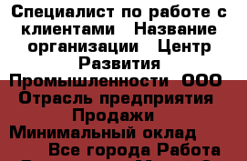 Специалист по работе с клиентами › Название организации ­ Центр Развития Промышленности, ООО › Отрасль предприятия ­ Продажи › Минимальный оклад ­ 22 000 - Все города Работа » Вакансии   . Марий Эл респ.,Йошкар-Ола г.